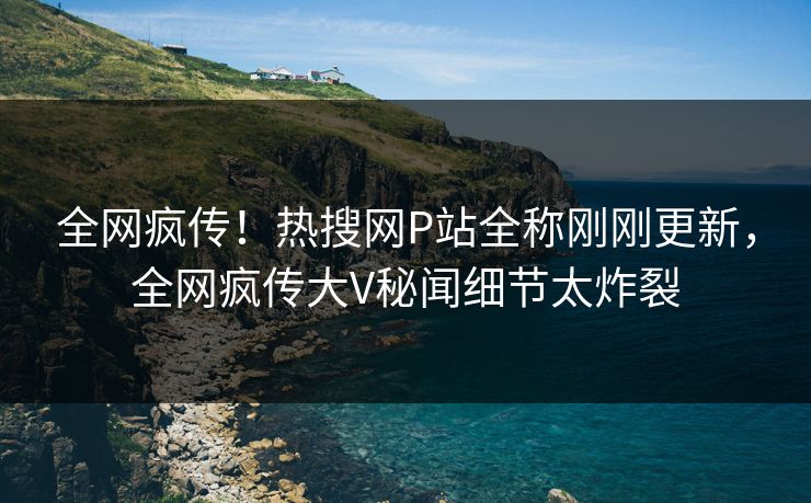 全网疯传！热搜网P站全称刚刚更新，全网疯传大V秘闻细节太炸裂
