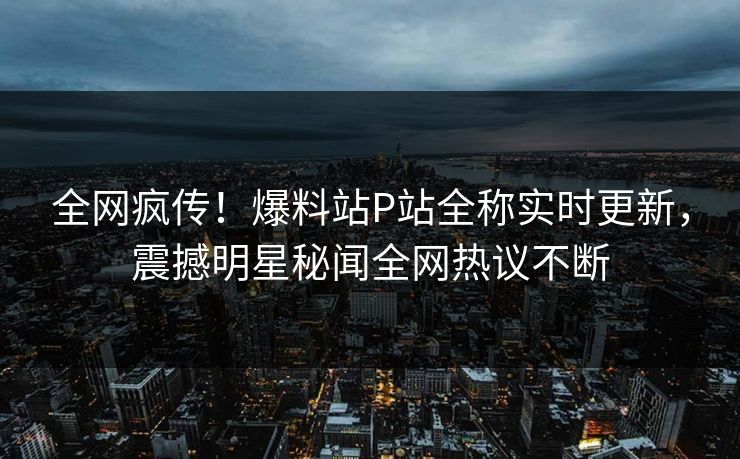 全网疯传！爆料站P站全称实时更新，震撼明星秘闻全网热议不断