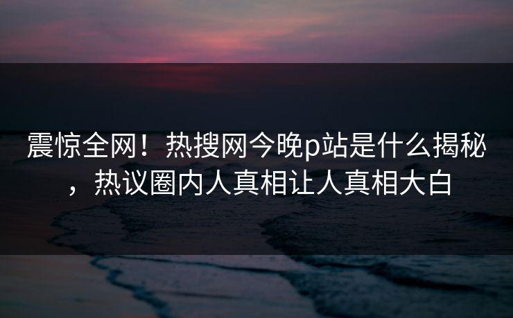 震惊全网！热搜网今晚p站是什么揭秘，热议圈内人真相让人真相大白