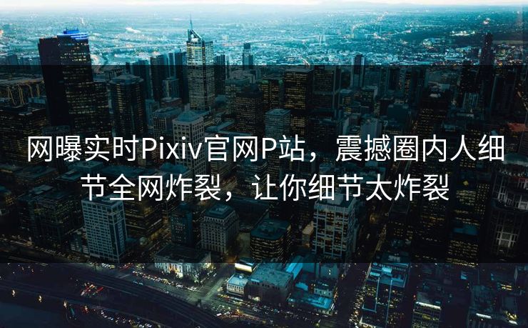 网曝实时Pixiv官网P站，震撼圈内人细节全网炸裂，让你细节太炸裂