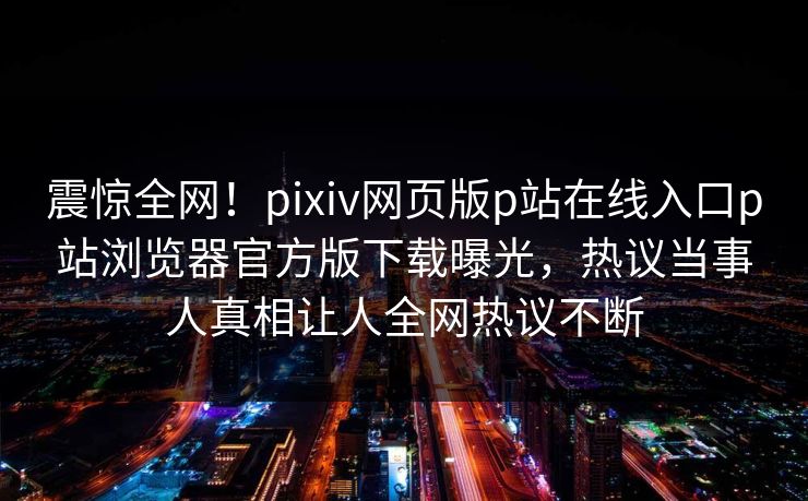 震惊全网！pixiv网页版p站在线入口p站浏览器官方版下载曝光，热议当事人真相让人全网热议不断