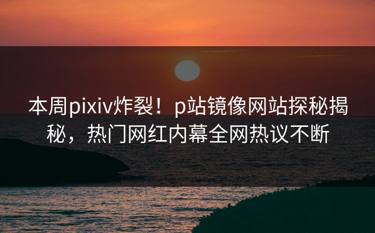 本周pixiv炸裂！p站镜像网站探秘揭秘，热门网红内幕全网热议不断