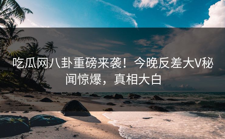 吃瓜网八卦重磅来袭！今晚反差大V秘闻惊爆，真相大白