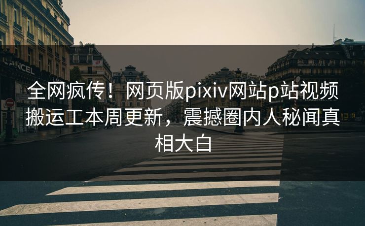 全网疯传！网页版pixiv网站p站视频搬运工本周更新，震撼圈内人秘闻真相大白
