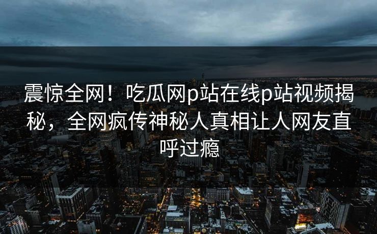 震惊全网！吃瓜网p站在线p站视频揭秘，全网疯传神秘人真相让人网友直呼过瘾