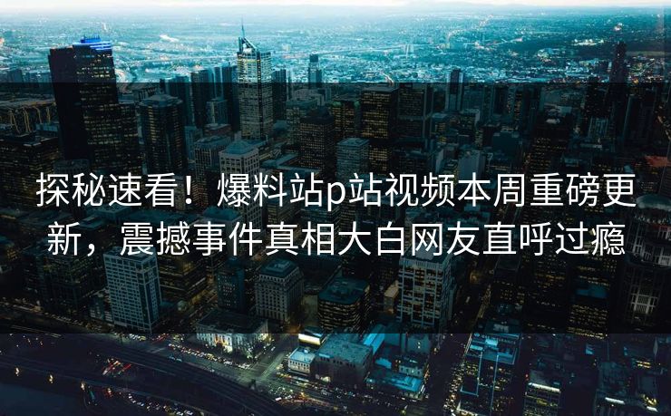 探秘速看！爆料站p站视频本周重磅更新，震撼事件真相大白网友直呼过瘾