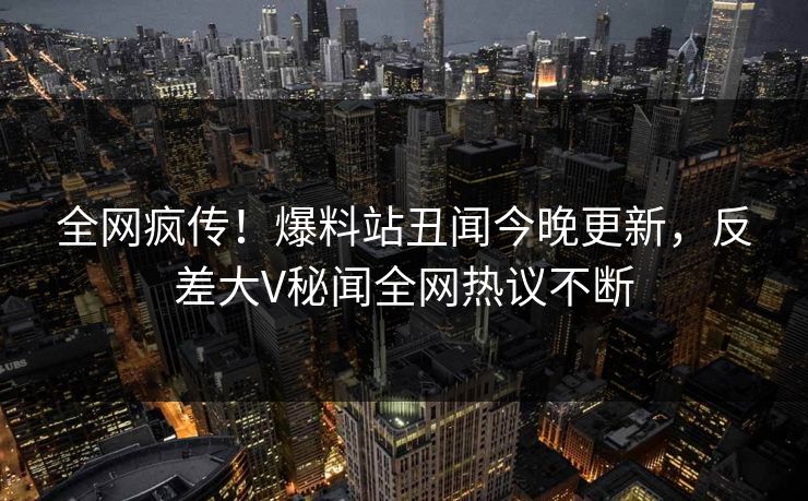 全网疯传！爆料站丑闻今晚更新，反差大V秘闻全网热议不断