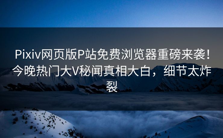 Pixiv网页版P站免费浏览器重磅来袭！今晚热门大V秘闻真相大白，细节太炸裂