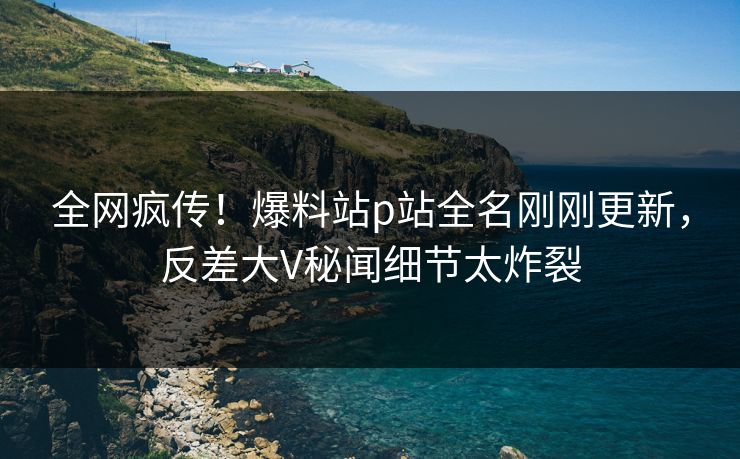 全网疯传！爆料站p站全名刚刚更新，反差大V秘闻细节太炸裂