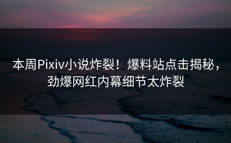 本周Pixiv小说炸裂！爆料站点击揭秘，劲爆网红内幕细节太炸裂