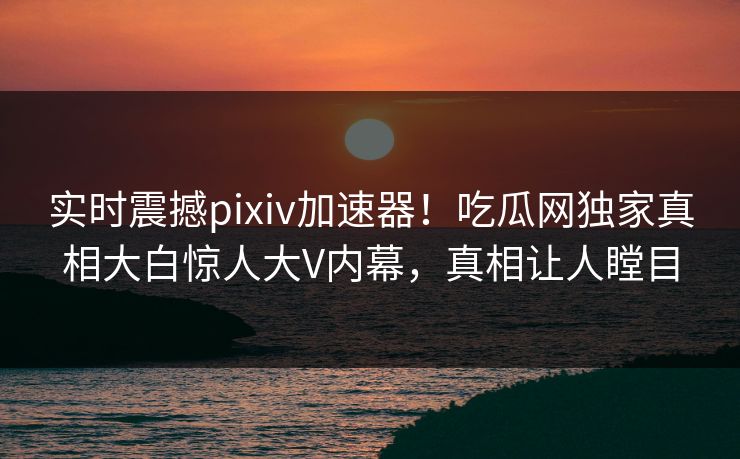 实时震撼pixiv加速器！吃瓜网独家真相大白惊人大V内幕，真相让人瞠目