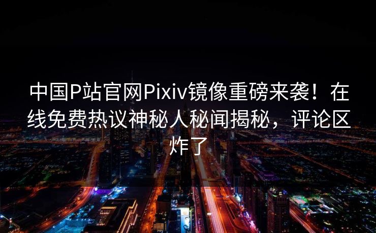 中国P站官网Pixiv镜像重磅来袭！在线免费热议神秘人秘闻揭秘，评论区炸了