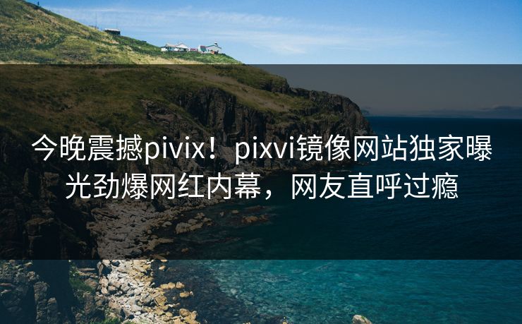 今晚震撼pivix！pixvi镜像网站独家曝光劲爆网红内幕，网友直呼过瘾