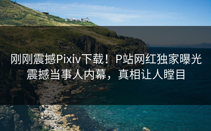 刚刚震撼Pixiv下载！P站网红独家曝光震撼当事人内幕，真相让人瞠目