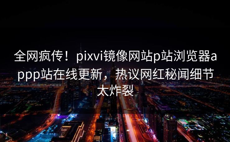 全网疯传！pixvi镜像网站p站浏览器appp站在线更新，热议网红秘闻细节太炸裂