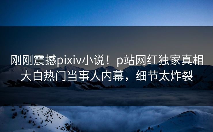 刚刚震撼pixiv小说！p站网红独家真相大白热门当事人内幕，细节太炸裂
