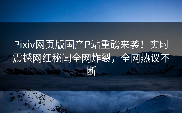 Pixiv网页版国产P站重磅来袭！实时震撼网红秘闻全网炸裂，全网热议不断