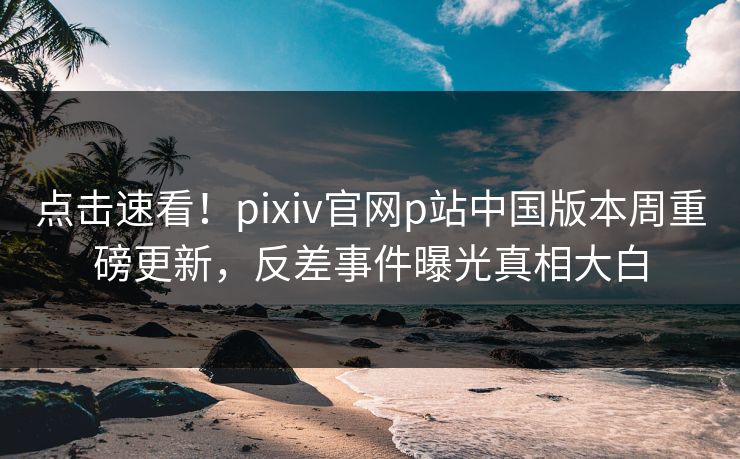 点击速看！pixiv官网p站中国版本周重磅更新，反差事件曝光真相大白