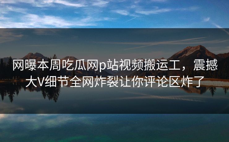 网曝本周吃瓜网p站视频搬运工，震撼大V细节全网炸裂让你评论区炸了