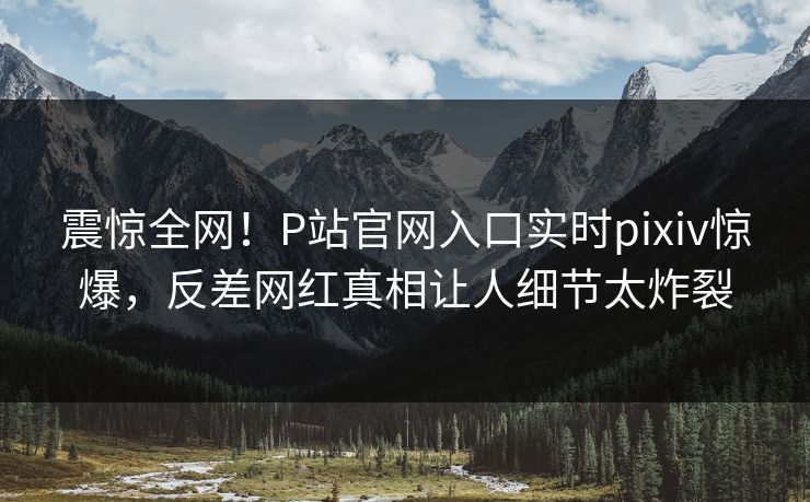 震惊全网！P站官网入口实时pixiv惊爆，反差网红真相让人细节太炸裂