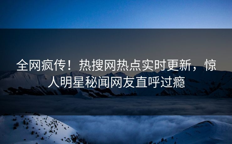 全网疯传！热搜网热点实时更新，惊人明星秘闻网友直呼过瘾