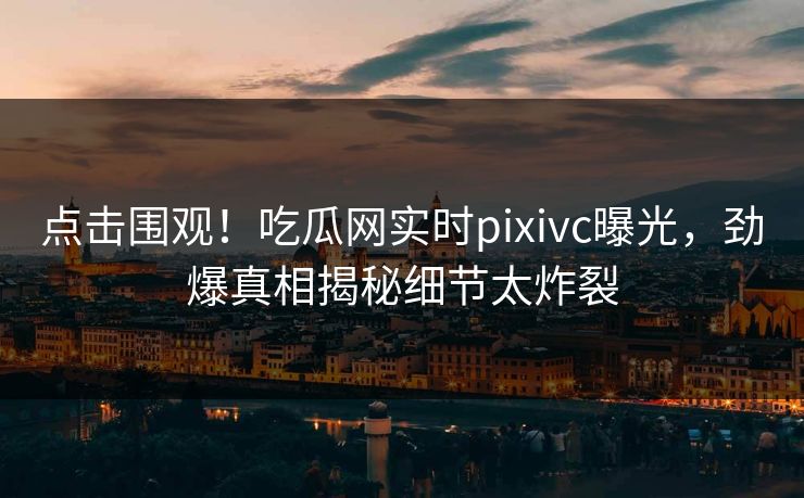 点击围观！吃瓜网实时pixivc曝光，劲爆真相揭秘细节太炸裂