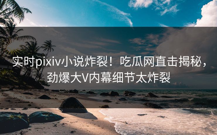 实时pixiv小说炸裂！吃瓜网直击揭秘，劲爆大V内幕细节太炸裂