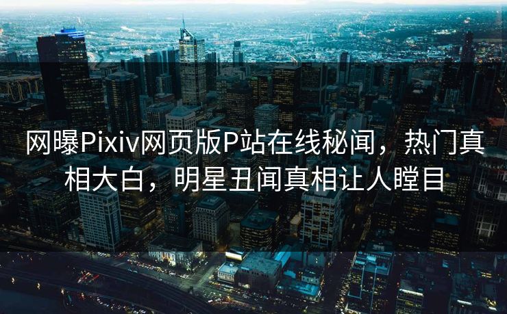 网曝Pixiv网页版P站在线秘闻，热门真相大白，明星丑闻真相让人瞠目