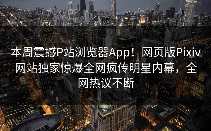 本周震撼P站浏览器App！网页版Pixiv网站独家惊爆全网疯传明星内幕，全网热议不断