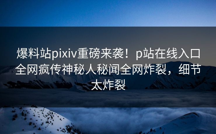 爆料站pixiv重磅来袭！p站在线入口全网疯传神秘人秘闻全网炸裂，细节太炸裂
