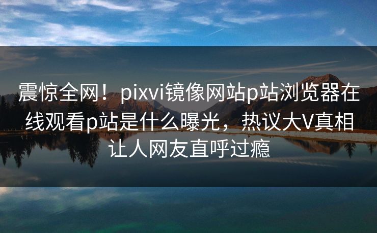 震惊全网！pixvi镜像网站p站浏览器在线观看p站是什么曝光，热议大V真相让人网友直呼过瘾