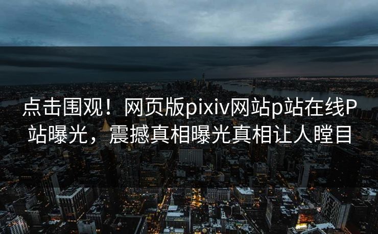 点击围观！网页版pixiv网站p站在线P站曝光，震撼真相曝光真相让人瞠目