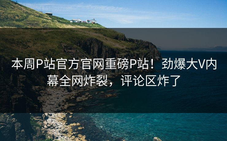 本周P站官方官网重磅P站！劲爆大V内幕全网炸裂，评论区炸了