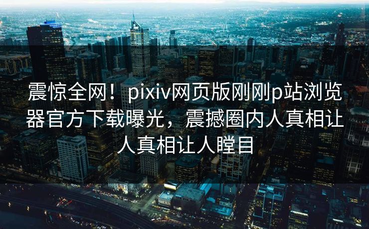 震惊全网！pixiv网页版刚刚p站浏览器官方下载曝光，震撼圈内人真相让人真相让人瞠目