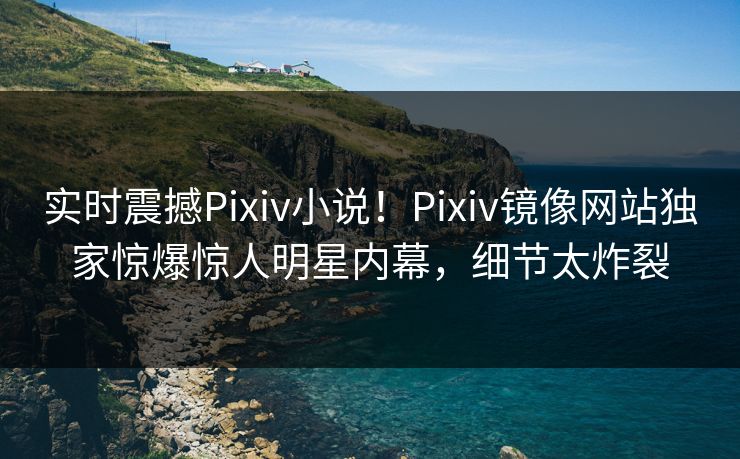 实时震撼Pixiv小说！Pixiv镜像网站独家惊爆惊人明星内幕，细节太炸裂