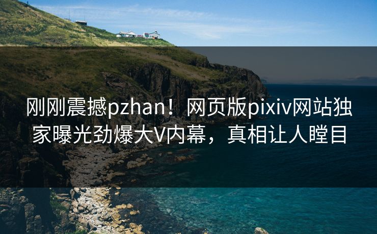 刚刚震撼pzhan！网页版pixiv网站独家曝光劲爆大V内幕，真相让人瞠目
