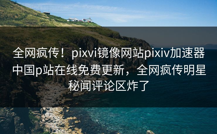 全网疯传！pixvi镜像网站pixiv加速器中国p站在线免费更新，全网疯传明星秘闻评论区炸了