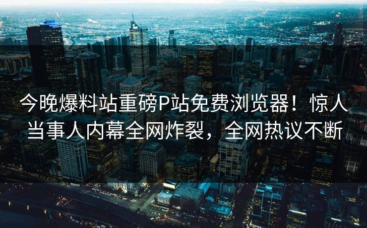 今晚爆料站重磅P站免费浏览器！惊人当事人内幕全网炸裂，全网热议不断