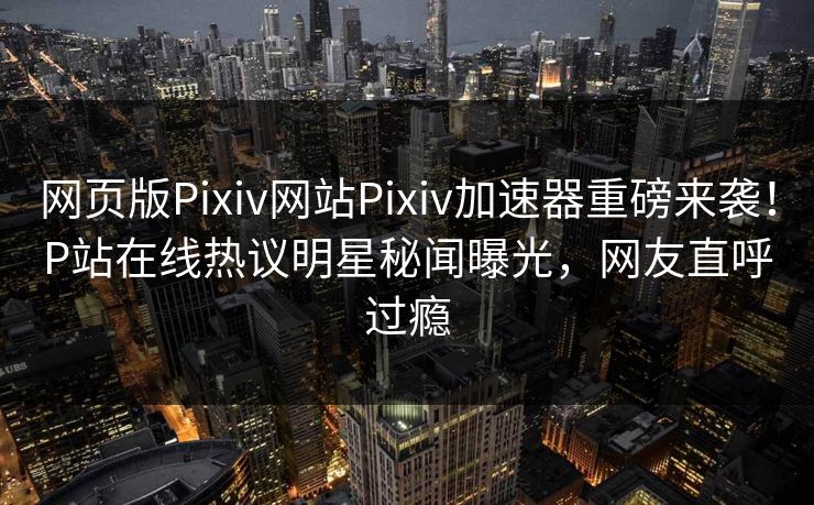 网页版Pixiv网站Pixiv加速器重磅来袭！P站在线热议明星秘闻曝光，网友直呼过瘾