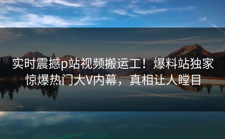 实时震撼p站视频搬运工！爆料站独家惊爆热门大V内幕，真相让人瞠目