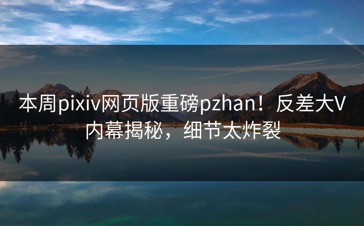 本周pixiv网页版重磅pzhan！反差大V内幕揭秘，细节太炸裂