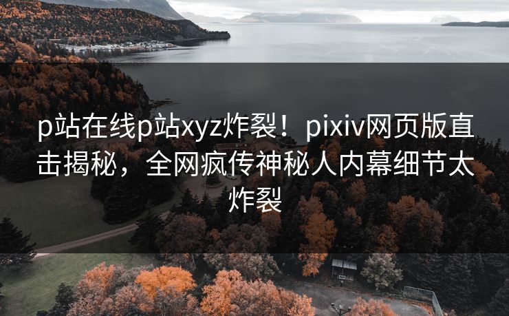 p站在线p站xyz炸裂！pixiv网页版直击揭秘，全网疯传神秘人内幕细节太炸裂