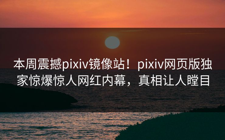 本周震撼pixiv镜像站！pixiv网页版独家惊爆惊人网红内幕，真相让人瞠目