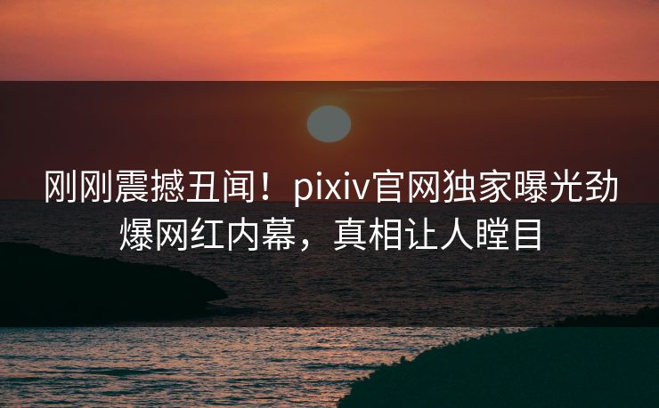 刚刚震撼丑闻！pixiv官网独家曝光劲爆网红内幕，真相让人瞠目
