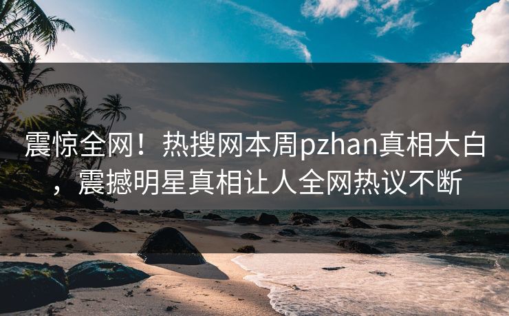 震惊全网！热搜网本周pzhan真相大白，震撼明星真相让人全网热议不断