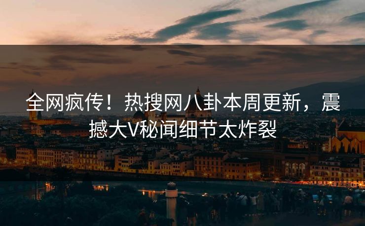 全网疯传！热搜网八卦本周更新，震撼大V秘闻细节太炸裂
