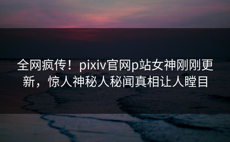 全网疯传！pixiv官网p站女神刚刚更新，惊人神秘人秘闻真相让人瞠目