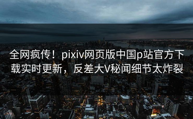 全网疯传！pixiv网页版中国p站官方下载实时更新，反差大V秘闻细节太炸裂