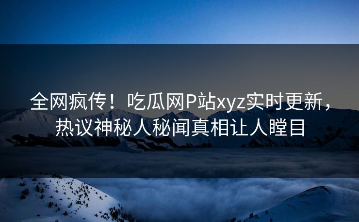 全网疯传！吃瓜网P站xyz实时更新，热议神秘人秘闻真相让人瞠目