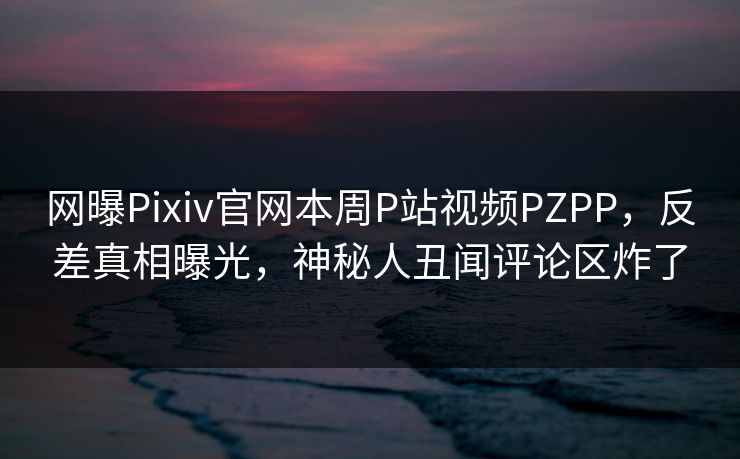 网曝Pixiv官网本周P站视频PZPP，反差真相曝光，神秘人丑闻评论区炸了